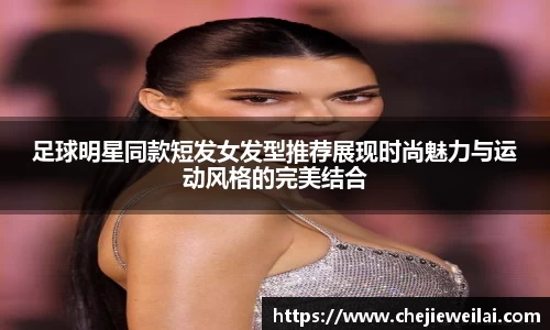 足球明星同款短发女发型推荐展现时尚魅力与运动风格的完美结合